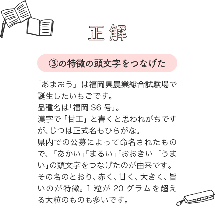 正解は（3）の特徴の頭文字をつなげた。 「あまおう」は福岡県農業総合試験場で誕生したいちごです。品種名は「福岡S6号」。漢字で「甘王」と書くと思われがちですが、じつは正式名もひらがな。県内での公募によって命名されたもので、「あかい」「まるい」「おおきい」「うまい」の頭文字をつなげたのが由来です。その名のとおり、赤く、甘く、大きく、旨いのが特徴。1粒が20グラムを超える大粒のものも多いです。
