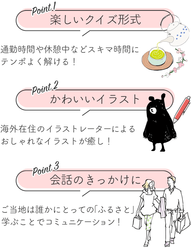 楽しいクイズ形式だから、通勤時間や休憩中などスキマ時間にテンポよく解ける！ ｜ 海外在住のイラストレーターによるおしゃれでかわいいイラストが癒し！ ｜ ご当地は誰かにとってのふるさと。学ぶことでコミュニケーション、会話のきっかけに！