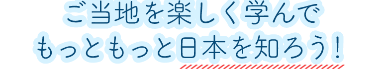 ご当地を楽しく学んで、もっともっと日本を知ろう！